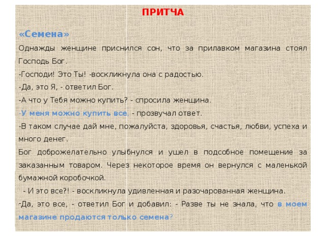 ПРИТЧА «Семена» Однажды женщине приснился сон, что за прилавком магазина стоял Господь Бог.    -Господи! Это Ты! -воскликнула она с радостью.    -Да, это Я, - ответил Бог.    -А что у Тебя можно купить? - спросила женщина.    - У меня можно купить все , - прозвучал ответ.   -В таком случае дай мне, пожалуйста, здоровья, счастья, любви, успеха и много денег.    Бог доброжелательно улыбнулся и ушел в подсобное помещение за заказанным товаром. Через некоторое время он вернулся с маленькой бумажной коробочкой.      - И это все?! - воскликнула удивленная и разочарованная женщина.    Да, это все, - ответил Бог и добавил: - Разве ты не знала, что в моем магазине продаются только семена ? 