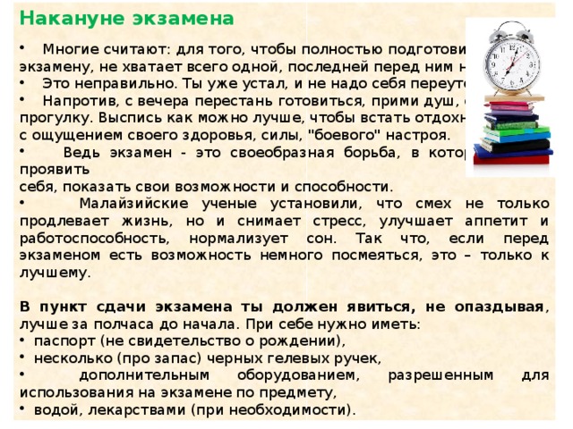 Накануне экзамена  Многие считают: для того, чтобы полностью подготовиться к экзамену, не хватает всего одной, последней перед ним ночи.  Это неправильно. Ты уже устал, и не надо себя переутомлять.  Напротив, с вечера перестань готовиться, прими душ, соверши прогулку. Выспись как можно лучше, чтобы встать отдохнувшим, с ощущением своего здоровья, силы, 