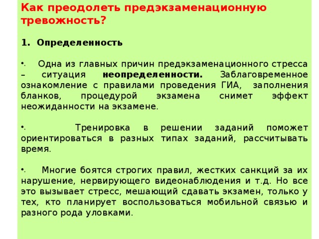  Как преодолеть предэкзаменационную тревожность? Определенность  Одна из главных причин предэкзаменационного стресса – ситуация неопределенности. Заблаговременное ознакомление с правилами проведения ГИА, заполнения бланков, процедурой экзамена снимет эффект неожиданности на экзамене.  Тренировка в решении заданий поможет ориентироваться в разных типах заданий, рассчитывать время.  Многие боятся строгих правил, жестких санкций за их нарушение, нервирующего видеонаблюдения и т.д. Но все это вызывает стресс, мешающий сдавать экзамен, только у тех, кто планирует воспользоваться мобильной связью и разного рода уловками. 