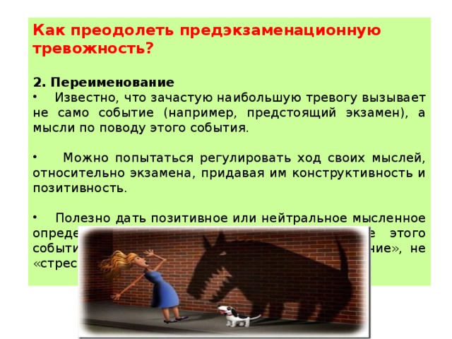 Как преодолеть предэкзаменационную тревожность?  2. Переименование  Известно, что зачастую наибольшую тревогу вызывает не само событие (например, предстоящий экзамен), а мысли по поводу этого события.  Можно попытаться регулировать ход своих мыслей, относительно экзамена, придавая им конструктивность и позитивность.  Полезно дать позитивное или нейтральное мысленное определение экзамену, делающее восприятие этого события более спокойным: не «трудное испытание», не «стресс», а просто тестирование . 