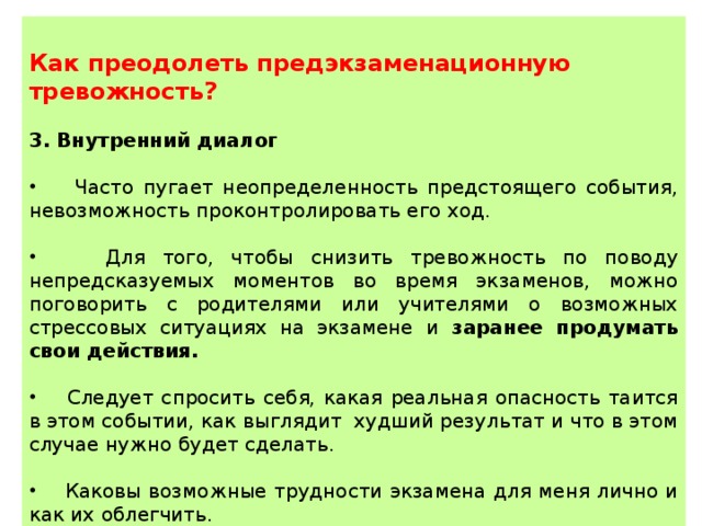  Как преодолеть предэкзаменационную тревожность?  3. Внутренний диалог  Часто пугает неопределенность предстоящего события, невозможность проконтролировать его ход.  Для того, чтобы снизить тревожность по поводу непредсказуемых моментов во время экзаменов, можно поговорить с родителями или учителями о возможных стрессовых ситуациях на экзамене и заранее продумать свои действия.  Следует спросить себя, какая реальная опасность таится в этом событии, как выглядит худший результат и что в этом случае нужно будет сделать.  Каковы возможные трудности экзамена для меня лично и как их облегчить. 