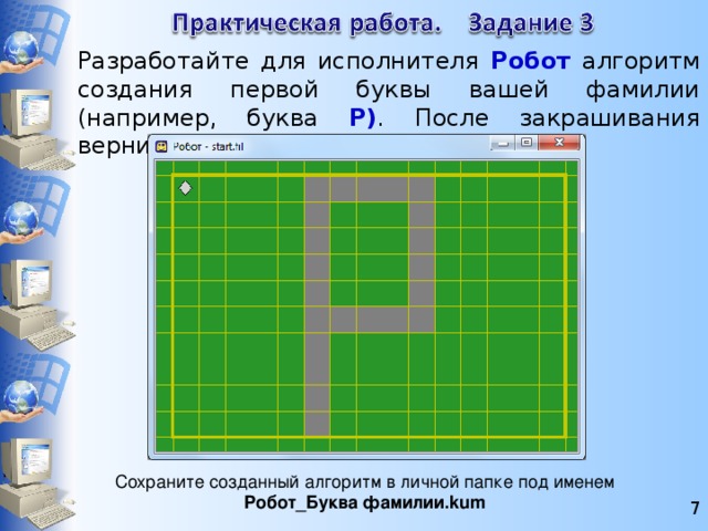 Разработайте для исполнителя Робот алгоритм создания первой буквы вашей фамилии (например, буква Р) . После закрашивания верните Робота в исходную клетку. Сохраните созданный алгоритм в личной папке под именем Робот_Буква фамилии.kum   