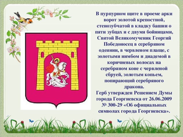 В пурпурном щите в проеме арки ворот золотой крепостной, стенозубчатой в кладку башни о пяти зубцах и с двумя бойницами, Святой Великомученик Георгий Победоносец в серебряном одеянии, в червленом плаще, с золотыми нимбом и диадемой в коричневых волосах на серебряном коне с червленой сбруей, золотым копьем, попирающий серебряного дракона.  Герб утвержден Решением Думы города Георгиевска от 26.06.2009 № 300-29 «Об официальных символах города Георгиевска».