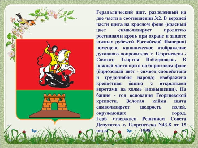 Геральдический щит, разделенный на две части в соотношении 3:2. В верхней части щита на красном фоне (красный цвет символизирует пролитую россиянами кровь при охране и защите южных рубежей Российской Империи) помещено каноническое изображение духовного покровителя г. Георгиевска - Святого Георгия Победоносца. В нижней части щита на бирюзовом фоне (бирюзовый цвет - символ спокойствия и трудолюбия народа) изображена крепостная башня с открытыми воротами на холме (возвышении). На башне - год основания Георгиевской крепости. Золотая кайма щита символизирует щедрость полей, окружающих город.  Герб утвержден Решением Совета Депутатов г. Георгиевска N43-8 от 15 июля 1998 г.