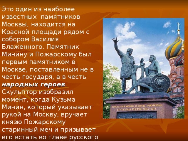 Это один из наиболее известных памятников Москвы, находится на Красной площади рядом с собором Василия Блаженного. Памятник Минину и Пожарскому был первым памятником в Москве, поставленным не в честь государя, а в честь народных героев . Скульптор изобразил момент, когда Кузьма Минин, который указывает рукой на Москву, вручает князю Пожарскому старинный меч и призывает его встать во главе русского войска. 