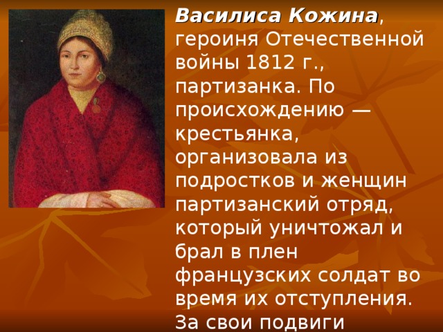 Василиса Кожина , героиня Отечественной войны 1812 г., партизанка. По происхождению — крестьянка, организовала из подростков и женщин партизанский отряд, который уничтожал и брал в плен французских солдат во время их отступления. За свои подвиги Кожина была награждена медалью и денежной премией. 