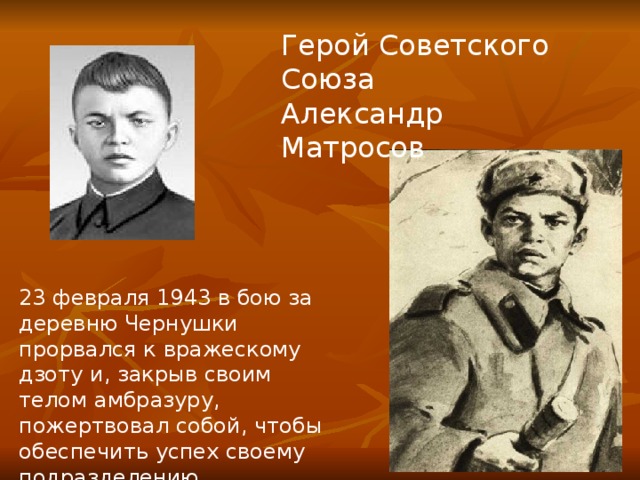 Герой Советского Союза Александр Матросов 23 февраля 1943 в бою за деревню Чернушки прорвался к вражескому дзоту и, закрыв своим телом амбразуру, пожертвовал собой, чтобы обеспечить успех своему подразделению. 