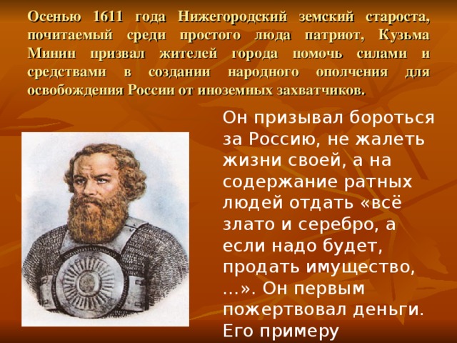  Осенью 1611 года Нижегородский земский староста, почитаемый cреди простого люда патриот, Кузьма Минин призвал жителей города помочь силами и средствами в создании народного ополчения для освобождения России от иноземных захватчиков. Он призывал бороться за Россию, не жалеть жизни своей, а на содержание ратных людей отдать «всё злато и серебро, а если надо будет, продать имущество,…». Он первым пожертвовал деньги. Его примеру последовали многие люди. 