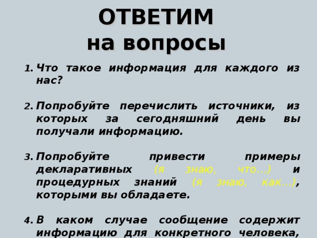 ОТВЕТИМ на вопросы Что такое информация для каждого из нас ?  Попробуйте перечислить источники, из которых за сегодняшний день вы  получали информацию.  Попробуйте привести примеры декларативных (я знаю, что…) и процедурных знаний  ( я знаю, как…) , которыми вы обладаете .  В каком случае сообщение содержит информацию для конкретного человека, а в каком – нет ? Приведите примеры обоих случаев.  