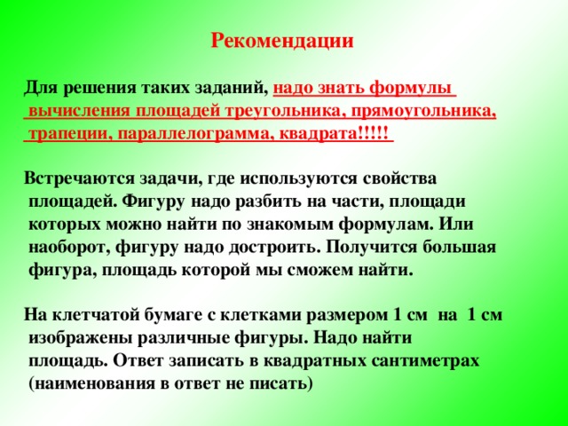 Рекомендации  Для решения таких заданий, надо знать формулы  вычисления площадей треугольника, прямоугольника,  трапеции, параллелограмма, квадрата!!!!!  Встречаются задачи, где используются свойства  площадей. Фигуру надо разбить на части, площади  которых можно найти по знакомым формулам. Или  наоборот, фигуру надо достроить. Получится большая  фигура, площадь которой мы сможем найти.  На клетчатой бумаге с клетками размером 1 см на 1 см  изображены различные фигуры. Надо найти  площадь. Ответ записать в квадратных сантиметрах  (наименования в ответ не писать)  