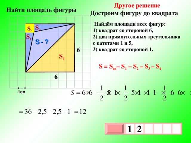 Другое решение Достроим фигуру до квадрата  Найти площадь фигуры  Найдём площади всех фигур: 1) квадрат со стороной 6, 2) два прямоугольных треугольника с катетами 1 и 5, 3) квадрат со стороной 1. S 2 S 3 S 1 S  - ? 6 S 4 S = S кв – S 1 – S 2 – S 3 – S 4 6 1см 1  2     х 3 х 1 0 