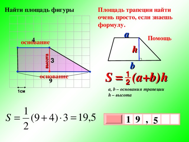 высота Найти площадь фигуры Площадь трапеции найти очень просто, если знаешь формулу. a Помощь 4 основание h 3 b S = (a+b )  h 1 основание 9 2 a, b – основания трапеции h – высота 1см 1 , 9  5 х 3 х 1 0 