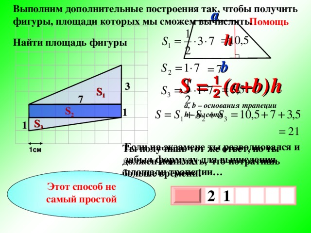 Выполним дополнительные построения так, чтобы получить фигуры, площади которых мы сможем вычислить. a Помощь h  Найти площадь фигуры b S = (a+b )  h 1 3 S 1 2 7 a, b – основания трапеции h – высота S 2 1 S 3 1 Если на экзамене ты разволновался и забыл формулу для вычисления площади трапеции… Ты получишь тот же ответ, но ты должен понимать, что потратишь больше времени! 1см Этот способ не самый простой 2  1   х 3 х 1 0 