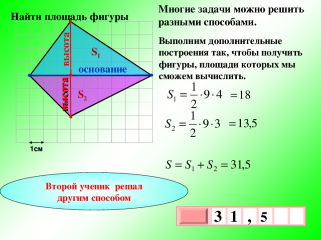 Многие задачи можно решить разными способами. высота высота  Найти площадь фигуры Выполним дополнительные построения так, чтобы получить фигуры, площади которых мы сможем вычислить. S 1 основание S 2 1см Второй ученик решал другим способом 3 , 1  5   х 3 х 1 0 