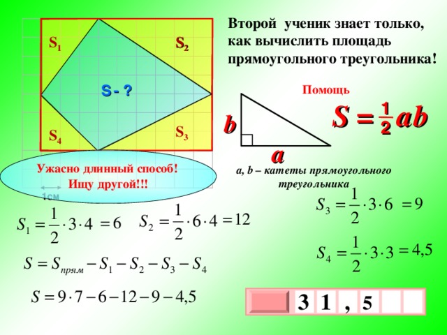 Второй ученик знает только, как вычислить площадь прямоугольного треугольника! S 2 S 1 S  - ? Помощь S =  a  b 1 b 2 S 3 S 4 a Ужасно длинный способ! Ищу другой!!! a, b – катеты прямоугольного треугольника 1см 3 , 1  5   х 3 х 1 0 