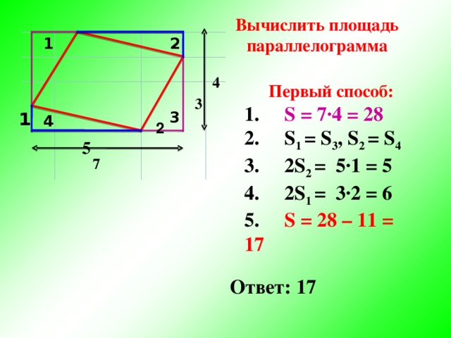 Вычислить площадь параллелограмма 2 1 4 Первый способ: 1. S = 7·4 = 28 2. S 1 = S 3 , S 2 = S 4 3. 2S 2 = 5·1 = 5 4. 2S 1 = 3·2 = 6 5. S = 28 – 11 = 17     3 1 3 4 2 5 7 Ответ: 17 6 