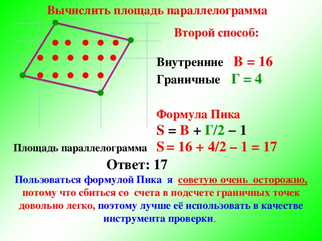 Вычислить площадь параллелограмма Второй способ: Внутренние    В = 16 Граничные  Г = 4  Формула Пика S  =  В + Г/2 − 1 Площадь параллелограмма  S  = 16 + 4/2 – 1 = 17 Ответ: 17 Пользоваться формулой Пика я советую очень осторожно, потому что сбиться со  счета в подсчете граничных точек довольно легко, поэтому лучше её использовать в качестве инструмента проверки .  6 
