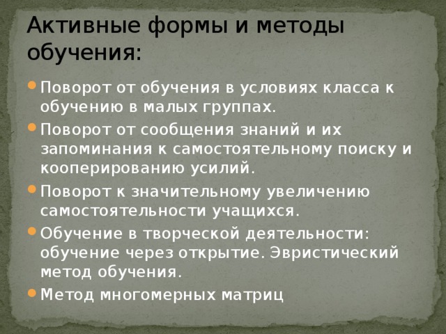 Активные формы и методы обучения: Поворот от обучения в условиях класса к обучению в малых группах. Поворот от сообщения знаний и их запоминания к самостоятельному поиску и кооперированию усилий. Поворот к значительному увеличению самостоятельности учащихся. Обучение в творческой деятельности: обучение через открытие. Эвристический метод обучения. Метод многомерных матриц 