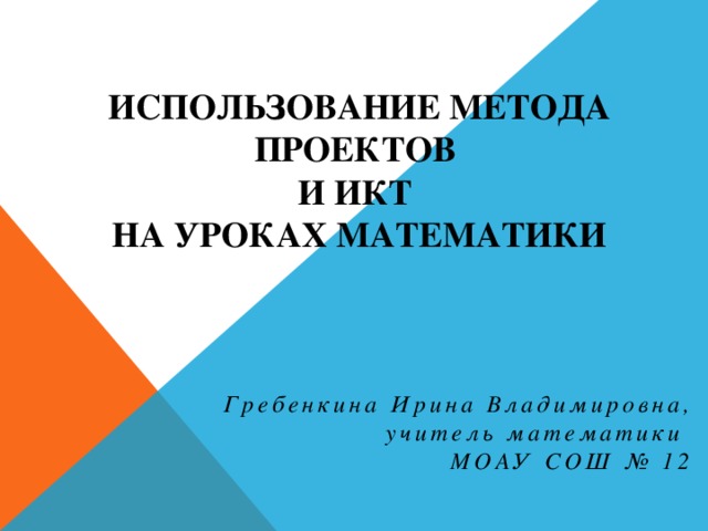 Использование метода проектов  и ИКТ  на уроках математики Гребенкина Ирина Владимировна, учитель математики МОАУ СОШ № 12 