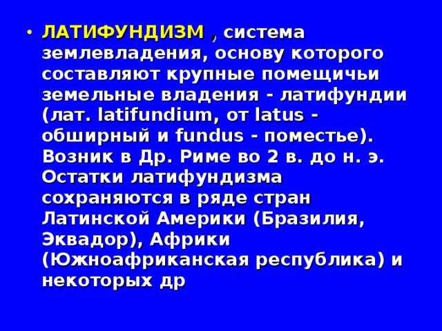ЛАТИФУНДИЗМ  , система землевладения, основу которого составляют крупные помещичьи земельные владения - латифундии (лат. latifundium, от latus - обширный и fundus - поместье). Возник в Др. Риме во 2 в. до н. э. Остатки латифундизма сохраняются в ряде стран Латинской Америки (Бразилия, Эквадор), Африки (Южноафриканская республика) и некоторых др 