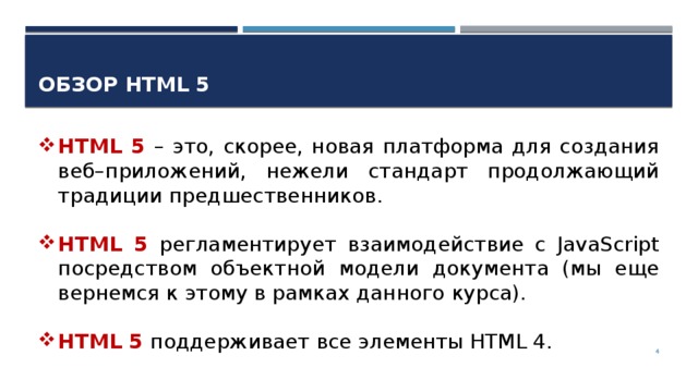Обзор HTML 5 HTML 5 – это, скорее, новая платформа для создания веб–приложений, нежели стандарт продолжающий традиции предшественников. HTML 5 регламентирует взаимодействие с JavaScript посредством объектной модели документа (мы еще вернемся к этому в рамках данного курса). HTML 5 поддерживает все элементы HTML 4.