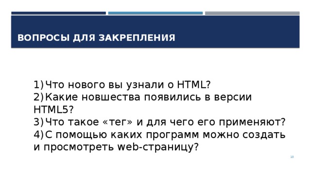 Вопросы для закрепления 1)  Что нового вы узнали о HTML? 2)  Какие новшества появились в версии HTML5? 3)  Что такое «тег» и для чего его применяют? 4)  С помощью каких программ можно создать и просмотреть web-страницу?