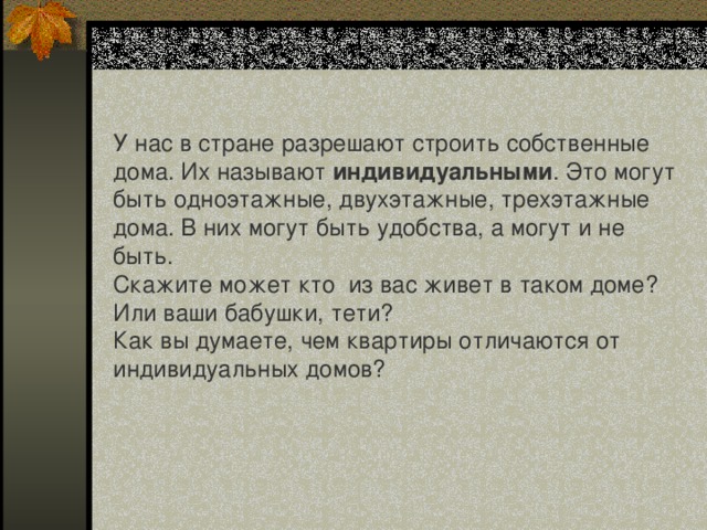 У нас в стране разрешают строить собственные дома. Их называют индивидуальными . Это могут быть одноэтажные, двухэтажные, трехэтажные дома. В них могут быть удобства, а могут и не быть. Скажите может кто из вас живет в таком доме? Или ваши бабушки, тети? Как вы думаете, чем квартиры отличаются от индивидуальных домов? 