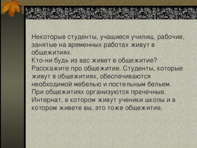 Некоторые студенты, учащиеся училищ, рабочие, занятые на временных работах живут в общежитиях. Кто-ни будь из вас живет в общежитие? Расскажите про общежитие. Студенты, которые живут в общежитиях, обеспечиваются необходимой мебелью и постельным бельем. При общежитиях организуются прачечные. Интернат, в котором живут ученики школы и в котором живете вы, это тоже общежитие. 