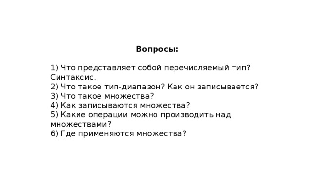 Вопросы: 1) Что представляет собой перечисляемый тип? Синтаксис. 2) Что такое тип-диапазон? Как он записывается? 3) Что такое множества? 4) Как записываются множества? 5) Какие операции можно производить над множествами? 6) Где применяются множества?