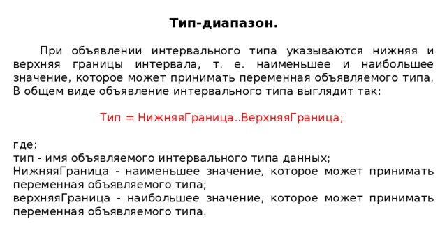 Тип-диапазон.  При объявлении интервального типа указываются нижняя и верхняя границы интервала, т. е. наименьшее и наибольшее значение, которое может принимать переменная объявляемого типа. В общем виде объявление интервального типа выглядит так: Тип = НижняяГраница..ВерхняяГраница; где: тип - имя объявляемого интервального типа данных; НижняяГраница - наименьшее значение, которое может принимать переменная объявляемого типа; верхняяГраница - наибольшее значение, которое может принимать переменная объявляемого типа.