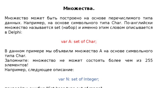 Множества. Множество может быть построено на основе перечислимого типа данных. Например, на основе символьного типа Char. По-английски множество называется set (набор) и именно этим словом описывается в Delphi: var A: set of Char; В данном примере мы объявили множество A на основе символьного типа Char. Запомните: множество не может состоять более чем из 255 элементов! Например, следующее описание: var N: set of Integer; приведёт к ошибке 