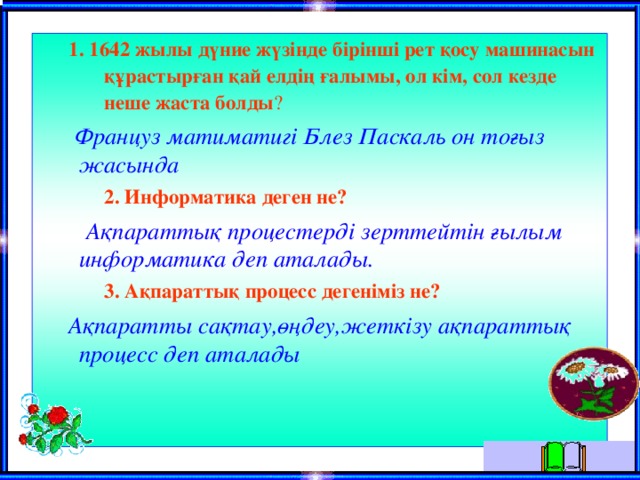 1. 1642 жылы дүние жүзiнде бiрiншi рет қосу машинасын құрастырған қай елдiң ғалымы, ол кiм, сол кезде неше жаста болды ? 1. 1642 жылы дүние жүзiнде бiрiншi рет қосу машинасын құрастырған қай елдiң ғалымы, ол кiм, сол кезде неше жаста болды ?  Француз матиматигi Блез Паскаль он тоғыз жасында  2. Информатика деген не?  2. Информатика деген не?  Ақпараттық процестердi зерттейтiн ғылым информатика деп аталады.  3. Ақпараттық процесс дегенiмiз не?  3. Ақпараттық процесс дегенiмiз не?  Ақпаратты сақтау,өңдеу,жеткiзу ақпараттық процесс деп аталады  