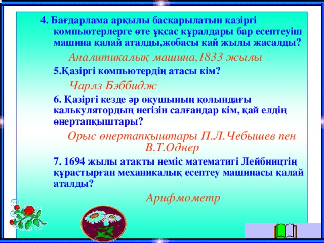  4. Бағдарлама арқылы басқарылатын қазiргi компьютерлерге өте ұқсас құралдары бар есептеуiш машина қалай аталды,жобасы қай жылы жасалды?  4. Бағдарлама арқылы басқарылатын қазiргi компьютерлерге өте ұқсас құралдары бар есептеуiш машина қалай аталды,жобасы қай жылы жасалды?  Аналитикалық машина,1833 жылы  5.Қазiргi компьютердiң атасы кiм?  5.Қазiргi компьютердiң атасы кiм?  Чарлз Бэббидж  6. Қазiргi кезде әр оқушының қолындағы калькулятордың негiзiн салғандар кiм, қай елдiң өнертапқыштары?  6. Қазiргi кезде әр оқушының қолындағы калькулятордың негiзiн салғандар кiм, қай елдiң өнертапқыштары?  Орыс өнертапқыштары П.Л.Чебышев пен В.Т.Однер  7. 1694 жылы атақты немiс математигi Лейбництiң құрастырған механикалық есептеу машинасы қалай аталды?  7. 1694 жылы атақты немiс математигi Лейбництiң құрастырған механикалық есептеу машинасы қалай аталды?  Арифмометр  