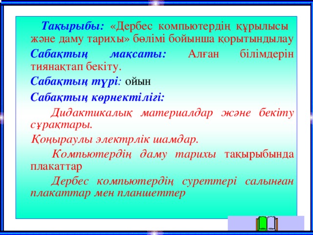  Тақырыбы:  «Дербес компьютердің құрылысы және даму тарихы» бөлімі бойынша қорытындылау  Сабақтың мақсаты:  Алған білімдерін тиянақтап бекіту.  Сабақтың түрі : ойын  Сабақтың көрнектілігі:  Дидактикалық материалдар және бекіту сұрақтары.  Қоңыраулы электрлік шамдар.  Компьютердің даму тарихы тақырыбында плакаттар  Дербес компьютердің суреттері салынған плакаттар мен планшеттер 