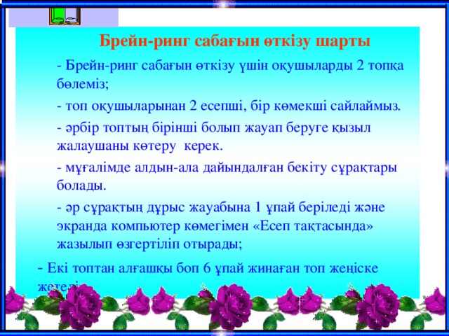  Брейн-ринг сабағын өткізу шарты  - Брейн-ринг сабағын өткізу үшін оқушыларды 2 топқа бөлеміз;  - топ оқушыларынан 2 есепші, бір көмекші сайлаймыз.  - әрбір топтың бірінші болып жауап беруге қызыл жалаушаны көтеру керек.  - мұғалімде алдын-ала дайындалған бекіту сұрақтары болады.  - әр сұрақтың дұрыс жауабына 1 ұпай беріледі және экранда компьютер көмегімен «Есеп тақтасында» жазылып өзгертіліп отырады;  - Брейн-ринг сабағын өткізу үшін оқушыларды 2 топқа бөлеміз;  - топ оқушыларынан 2 есепші, бір көмекші сайлаймыз.  - әрбір топтың бірінші болып жауап беруге қызыл жалаушаны көтеру керек.  - мұғалімде алдын-ала дайындалған бекіту сұрақтары болады.  - әр сұрақтың дұрыс жауабына 1 ұпай беріледі және экранда компьютер көмегімен «Есеп тақтасында» жазылып өзгертіліп отырады;   - Екі топтан алғашқы боп 6 ұпай жинаған топ жеңіске жетеді. 