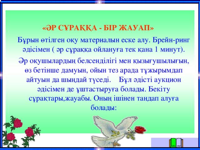 «ӘР СҰРАҚҚА - БІР ЖАУАП»   Бұрын өтілген оқу материалын еске алу. Брейн-ринг әдісімен ( әр сұраққа ойлануға тек қана 1 минут).  Әр оқушылардың белсенділігі мен қызығушылығын, өз бетінше дамуын, ойын тез арада тұжырымдап айтуын да шыңдай түседі.  Бұл әдісті аукцион әдісімен де ұштастыруға болады. Бекіту сұрақтары,жауабы. Оның ішінен таңдап алуға болады: 
