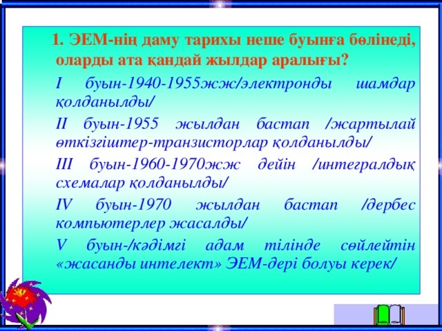  1 . ЭЕМ-нiң даму тарихы неше буынға бөлiнедi, оларды ата қандай жылдар аралығы?  I буын-1940-1955жж/электронды шамдар қолданылды/  II буын-1955 жылдан бастап /жартылай өткiзгiштер-транзисторлар қолданылды/  III буын-1960-1970жж дейiн /интегралдық схемалар қолданылды/  I V буын-1970 жылдан бастап /дербес компьютерлер жасалды/  V буын-/кәдiмгi адам тiлiнде сөйлейтiн «жасанды интелект» ЭЕМ-дерi болуы керек/  