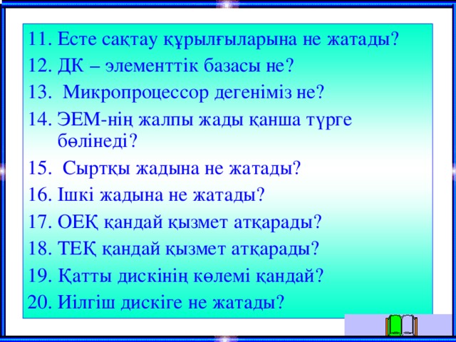 11. Есте сақтау құрылғыларына не жатады? 12. ДК – элементтік базасы не? 13. Микропроцессор дегеніміз не? 14. ЭЕМ-нің жалпы жады қанша түрге бөлінеді? 15. Сыртқы жадына не жатады? 16. Ішкі жадына не жатады? 17. ОЕҚ қандай қызмет атқарады? 18. ТЕҚ қандай қызмет атқарады? 19. Қатты дискінің көлемі қандай? 20. Иілгіш дискіге не жатады? 