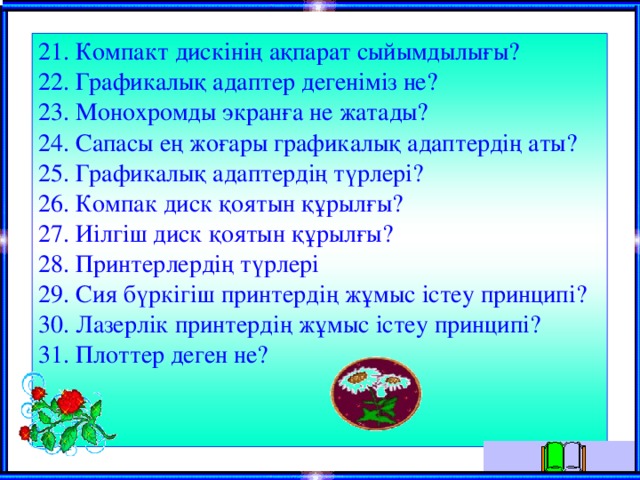 21. Компакт дискінің ақпарат сыйымдылығы? 22. Графикалық адаптер дегеніміз не? 23. Монохромды экранға не жатады? 24. Сапасы ең жоғары графикалық адаптердің аты? 25. Графикалық адаптердің түрлері? 26. Компак диск қоятын құрылғы? 27. Иілгіш диск қоятын құрылғы? 28. Принтерлердің түрлері 29. Сия бүркігіш принтердің жұмыс істеу принципі? 30. Лазерлік принтердің жұмыс істеу принципі? 31. Плоттер деген не?   