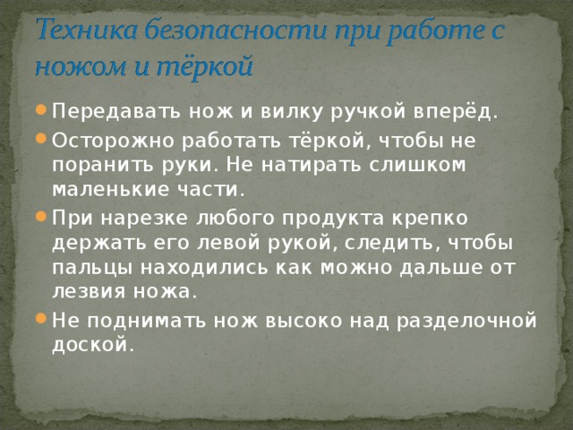 Передавать нож и вилку ручкой вперёд. Осторожно работать тёркой, чтобы не поранить руки. Не натирать слишком маленькие части. При нарезке любого продукта крепко держать его левой рукой, следить, чтобы пальцы находились как можно дальше от лезвия ножа. Не поднимать нож высоко над разделочной доской. 