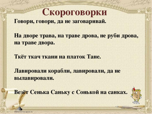 Скороговорки Говори, говори, да не заговаривай.  На дворе трава, на траве дрова, не руби дрова, на траве двора.  Ткёт ткач ткани на платок Тане.  Лавировали корабли, лавировали, да не вылавировали.  Везёт Сенька Саньку с Сонькой на санках.