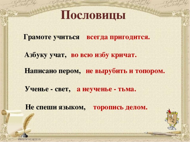 Пословицы Грамоте учиться всегда пригодится. Азбуку учат, во всю избу кричат. Написано пером, не вырубить и топором. Ученье - свет, а неученье - тьма. Не спеши языком, торопись делом.