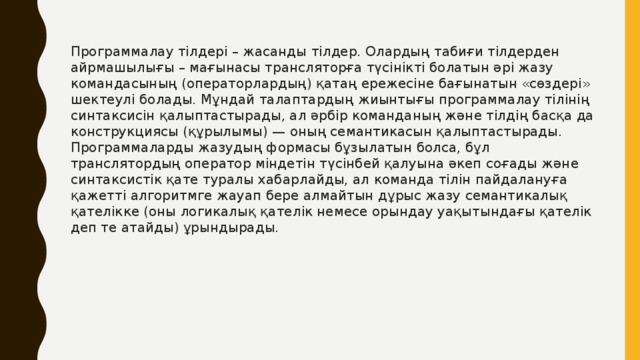 Программалау тілдері – жасанды тілдер. Олардың табиғи тілдерден айрмашылығы – мағынасы трансляторға түсінікті болатын әрі жазу командасының (операторлардың) қатаң ережесіне бағынатын «сөздері» шектеулі болады. Мұндай талаптардың жиынтығы программалау тілінің синтаксисін қалыптастырады, ал әрбір команданың және тілдің басқа да конструкциясы (құрылымы) — оның семантикасын қалыптастырады. Программаларды жазудың формасы бұзылатын болса, бұл транслятордың оператор міндетін түсінбей қалуына әкеп соғады және синтаксистік қате туралы хабарлайды, ал команда тілін пайдалануға қажетті алгоритмге жауап бере алмайтын дұрыс жазу семантикалық қателікке (оны логикалық қателік немесе орындау уақытындағы қателік деп те атайды) ұрындырады. 