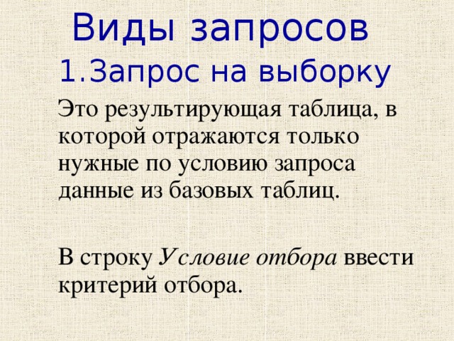 Виды запросов Запрос на выборку  Это результирующая таблица, в которой отражаются только нужные по условию запроса данные из базовых таблиц.  В строку Условие отбора ввести критерий отбора. 