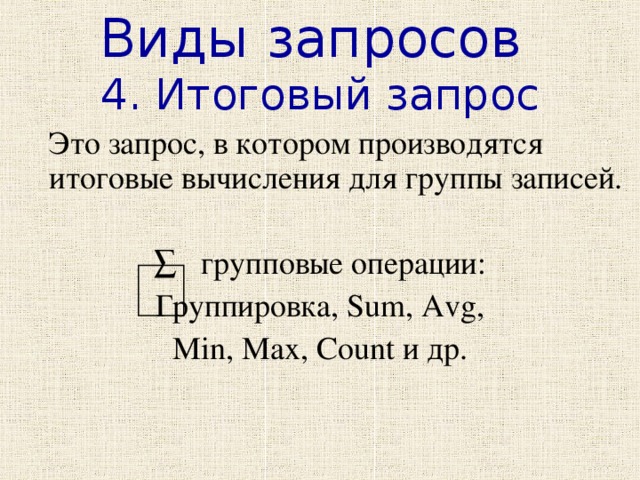 Виды запросов 4. Итоговый запрос  Это запрос, в котором производятся итоговые вычисления для группы записей. ∑ групповые операции: Группировка, Sum, Avg, Min, Max, Count и др. 