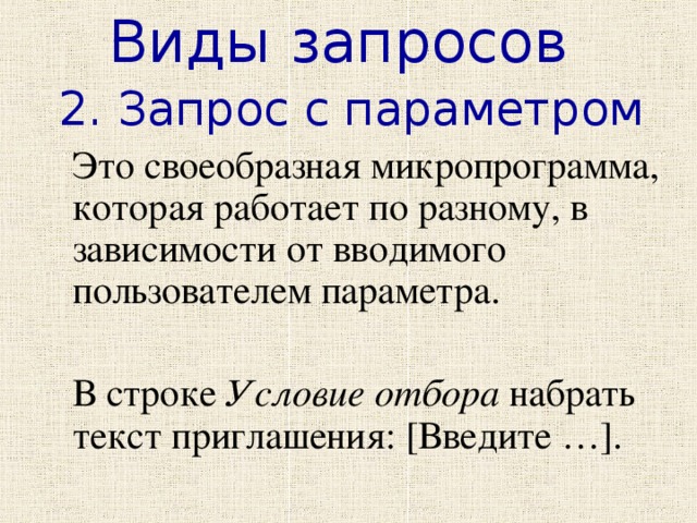 Виды запросов 2. Запрос с параметром  Это своеобразная микропрограмма, которая работает по разному, в зависимости от вводимого пользователем параметра.  В строке Условие отбора набрать текст приглашения: [Введите …]. 