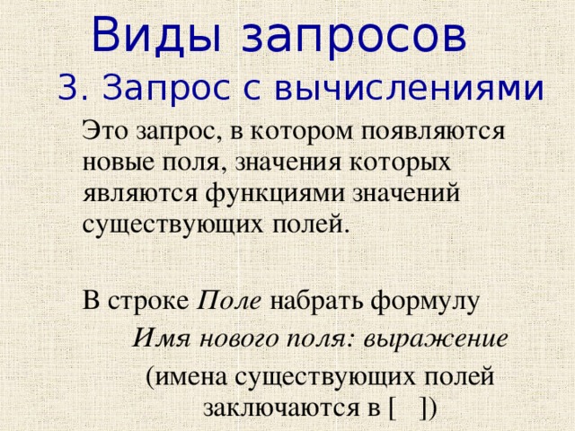 Виды запросов 3. Запрос с вычислениями  Это запрос, в котором появляются новые поля, значения которых являются функциями значений существующих полей.  В строке Поле набрать формулу  Имя нового поля: выражение  (имена существующих полей заключаются в [ ]) 