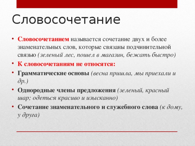 Словосочетание   Словосочетанием называется сочетание двух и более знаменательных слов, которые связаны подчинительной связью (зеленый лес, пошел в магазин, бежать быстро) К словосочетаниям не относятся: Грамматические основы (весна пришла, мы приехали и др.) Однородные члены предложения (зеленый, красный шар; одеться красиво и изысканно) Сочетание знаменательного и служебного слова (к дому, у друга) 