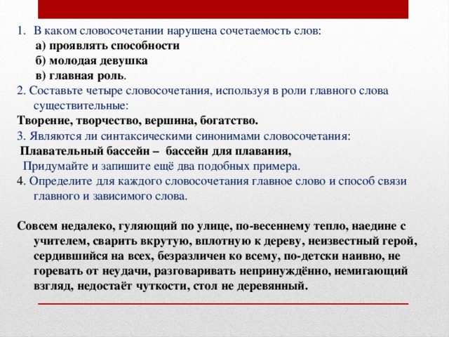 В каком словосочетании нарушена сочетаемость слов :  а) проявлять способности  б) молодая девушка  в) главная роль . 2. Составьте четыре словосочетания, используя в роли главного слова существительные: Творение, творчество, вершина, богатство. 3. Являются ли синтаксическими синонимами словосочетания :  Плавательный бассейн – бассейн для плавания,  Придумайте и запишите ещё два подобных примера. 4 . Определите для каждого словосочетания главное слово и способ связи главного и зависимого слова. Совсем недалеко, гуляющий по улице, по-весеннему тепло, наедине с учителем, сварить вкрутую, вплотную к дереву, неизвестный герой, сердившийся на всех, безразличен ко всему, по-детски наивно, не горевать от неудачи, разговаривать непринуждённо, немигающий взгляд, недостаёт чуткости, стол не деревянный. 