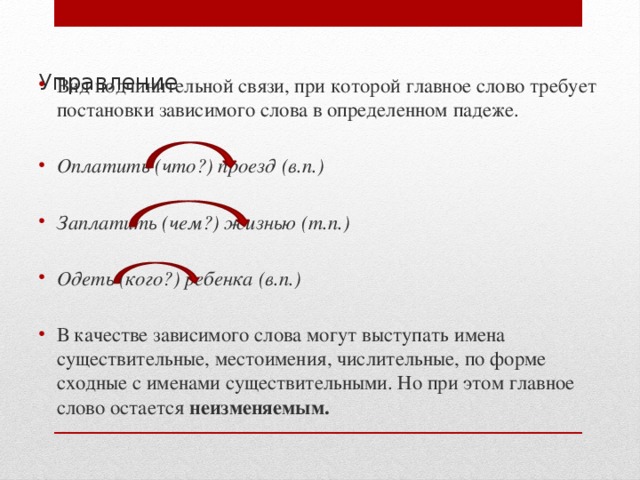 Вид подчинительной связи, при которой главное слово требует постановки зависимого слова в определенном падеже. Оплатить (что?) проезд (в.п.)  Заплатить (чем?) жизнью (т.п.)  Одеть (кого?) ребенка (в.п.) В качестве зависимого слова могут выступать имена существительные, местоимения, числительные, по форме сходные с именами существительными. Но при этом главное слово остается неизменяемым. Управление   